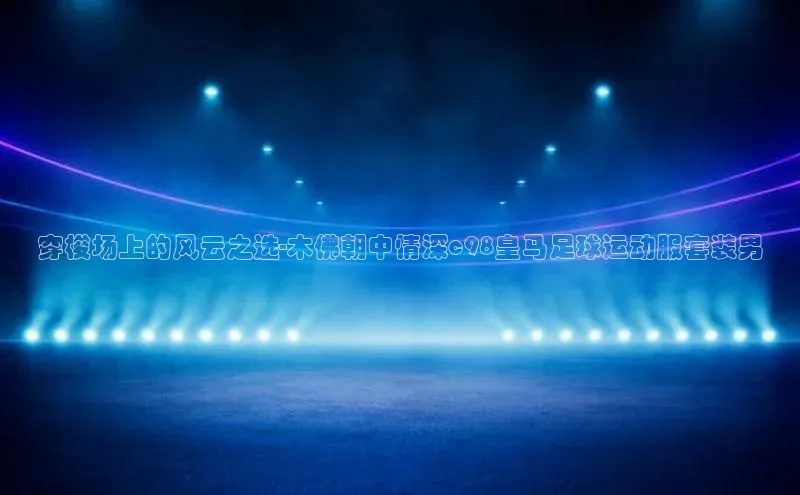 欧陆注册官方百度健康穿梭场上的风云之选-木佛朝中情深c98皇马足球运动服套装男