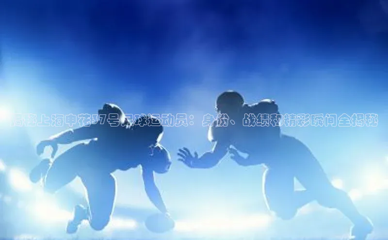 欧陆娱乐app下载安装路畅科技揭秘上海申花37号足球运动员：身份、战绩和精彩瞬间全揭秘