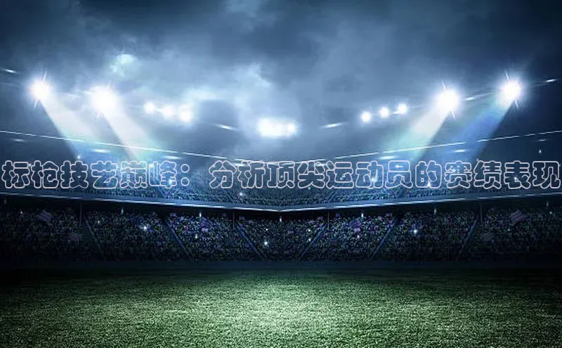 欧陆娱乐平台app下载安装江铃新能源标枪技艺巅峰：分析顶尖运动员的赛绩表现