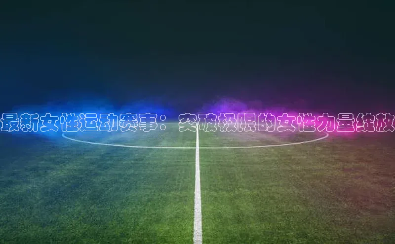最新女性运动赛事：突破极限的女性力量绽放