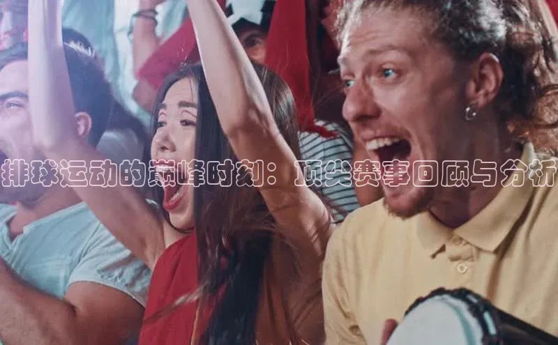 排球运动的巅峰时刻：顶尖赛事回顾与分析