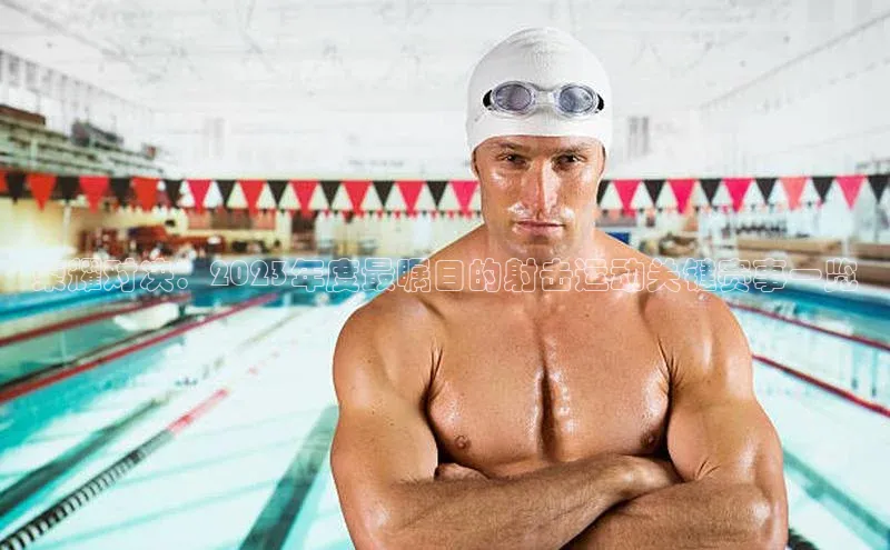 荣耀对决：2023年度最瞩目的射击运动关键赛事一览