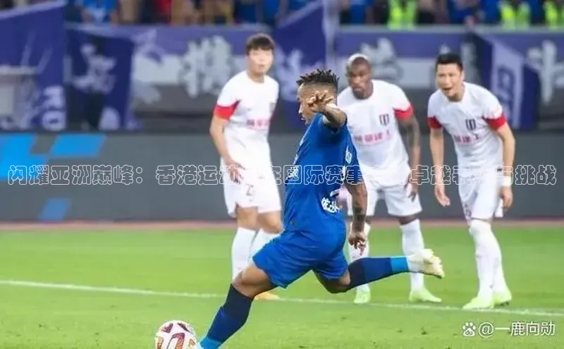 闪耀亚洲巅峰：香港运动员在国际赛事中的卓越表现与挑战