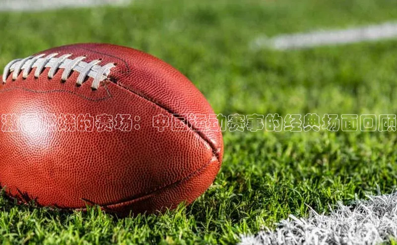 激情燃烧的赛场：中国运动赛事的经典场面回顾